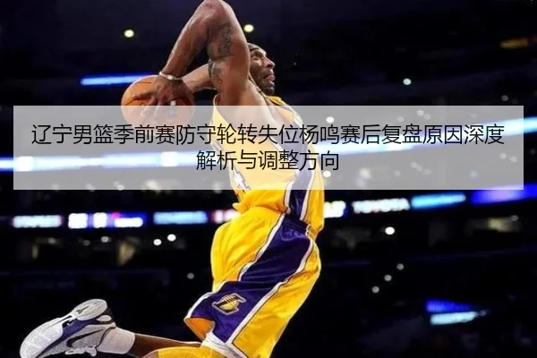 辽宁男篮季前赛防守轮转失位杨鸣赛后复盘原因深度解析与调整方向