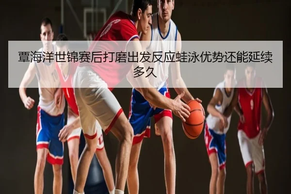 覃海洋世锦赛后打磨出发反应蛙泳优势还能延续多久